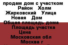 продам дом с участком › Район ­ Холм-Жирковский › Улица ­ Новая › Дом ­ 10 › Общая площадь дома ­ 63 › Площадь участка ­ 20 › Цена ­ 450 000 - Московская обл., Москва г. Недвижимость » Дома, коттеджи, дачи продажа   . Московская обл.,Москва г.